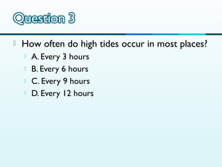 

How often do high tides occur in most places?





A. Every 3 hours
B. Every 6 hours
C. Every 9 hours
D. Every 12 hours

 