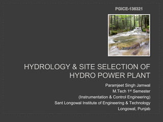 HYDROLOGY & SITE SELECTION OF
HYDRO POWER PLANT
Paramjeet Singh Jamwal
M.Tech 1st Semester
(Instrumentation & Control Engineering)
Sant Longowal Institute of Engineering & Technology
Longowal, Punjab

 