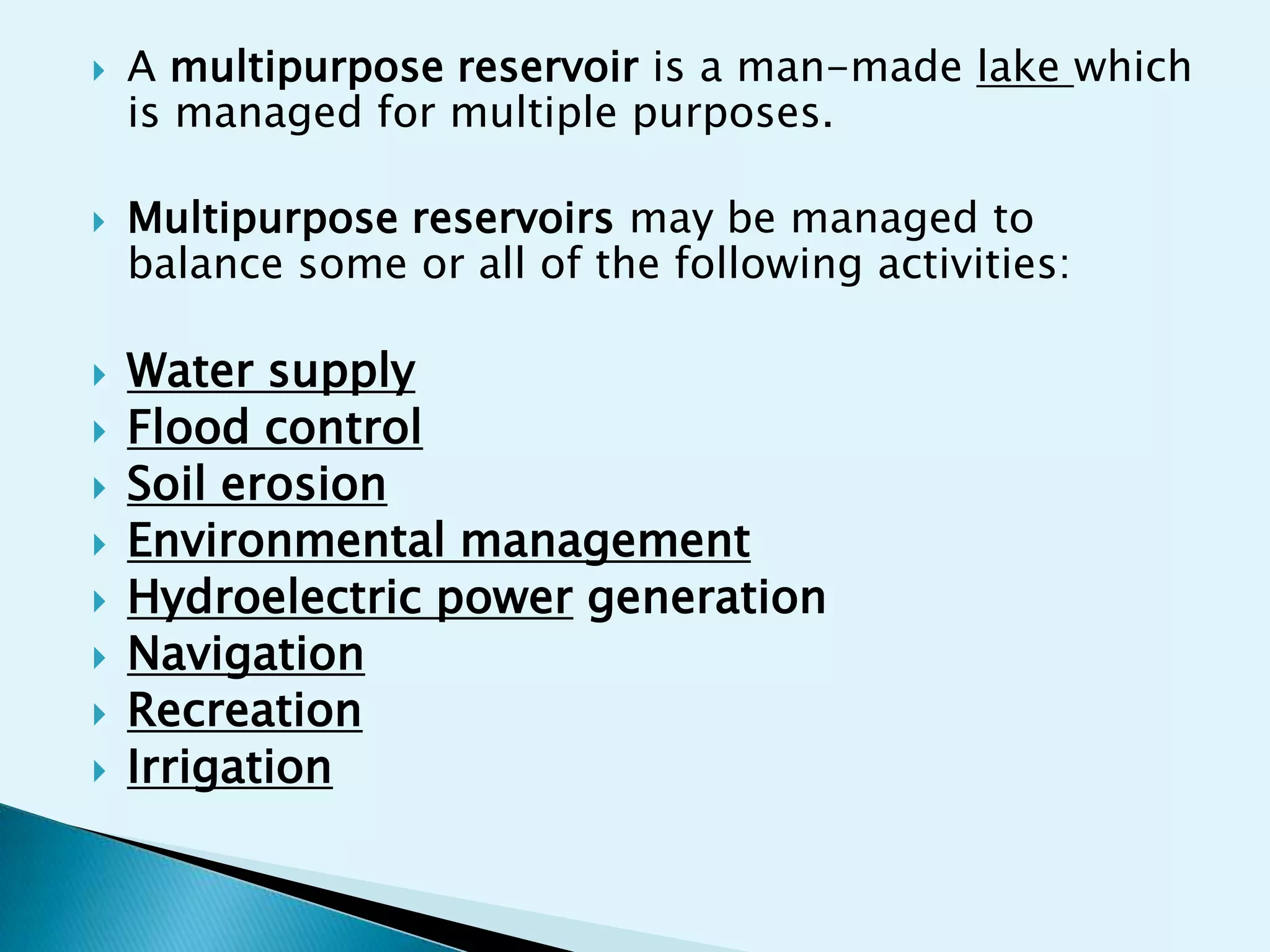    A multipurpose reservoir is a man-made lake which
    is managed for multiple purposes.

   Multipurpose reservoirs may be managed to
    balance some or all of the following activities:

   Water supply
   Flood control
   Soil erosion
   Environmental management
   Hydroelectric power generation
   Navigation
   Recreation
   Irrigation
 