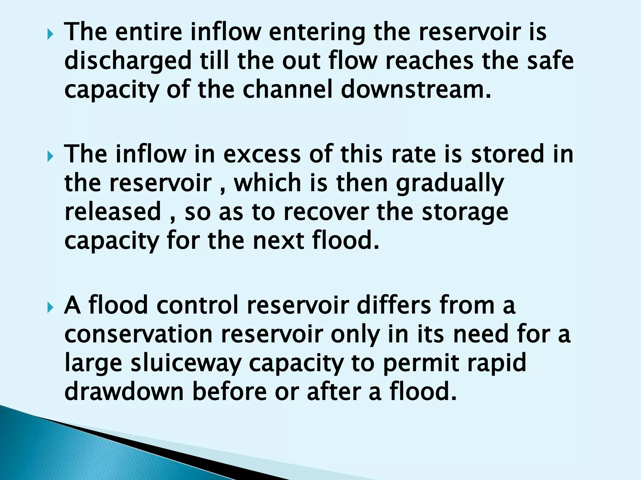    The entire inflow entering the reservoir is
    discharged till the out flow reaches the safe
    capacity of the channel downstream.

   The inflow in excess of this rate is stored in
    the reservoir , which is then gradually
    released , so as to recover the storage
    capacity for the next flood.

   A flood control reservoir differs from a
    conservation reservoir only in its need for a
    large sluiceway capacity to permit rapid
    drawdown before or after a flood.
 