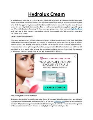 Hydrolux Cream
In perspective of you have wrinkles, scarcelyunmistakable differences and dark circles for quite a while
doesn'tderivethatitcan'tbe overseen.Preciselywhentheanxietyisoveryourfacial skin,theneverybody
of us finds the opportunity to be startled and strained. In no time, you don't should be lockedin as we
land withsomethinghiddenforyour skin.Thisis a snake venompeptide strategythathelpswithwiping
out different indications of creating. Without making any eagerness, let me acclimate Hydrolux Cream
with each one of you. This skin overhauling strategy is exceedingly helpful in rotating the creating
technique at cell levels.
What is Hydrolux Cream about?
All around aggregated with 100% unadulterated fixings,Hydrolux Cream is among the generally utilized
debilitating to creating arrangement that helps with deleting the distinctive spots of creating with no
ruinous impact. This strategy is respected with one key divide that is Snake Venom Peptide which is
responsible fordecreasingthe scope of wrinkles,hardlyunmistakabledifferentiationsandpuffiness.Not
just this, it helps in boostingthe collagen change that gets reducedat a specific age limit. The openness
of collagen in your skin keeps it submerged and hydrated up to 12 hours.
How does Hydrolux Cream Perform?
Thisgame-planworkseffectivelybyanimatingthe solidheadwayof skincellsthatgetshurtasaneventual
outcome of the lethal substancesandfree radicals.Inlikeway, HydroluxCream worksbyprotectingyour
skinfromdifferentnatural partsthatmakesdull defectsonyourskin.Preciselywhenthe adroitsegments
of the equation enter the skin, it works normally by flushing them out of your skin.
 