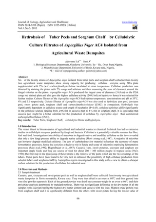 Journal of Biology, Agriculture and Healthcare
ISSN 2224-3208 (Paper) ISSN 2225
Vol.3, No.5, 2013
Hydrolysis of Tuber Peels
Culture Filtrates
Agri
1. Biological Sciences Department, Oduduwa University, Ile
2. Microbiology Department, University of Ilorin, Kwara state, Nigeria.
*E –
Abstract
Six of the twenty strains of Aspergillus niger
two agricultural waste dumpsites show strong capacity for producing cellulase enzyme us
supplemented with 2% (w/v) carboxylmethylcellulase incubated at room temperature. Cellulase production was
detected by staining the plates with 2% congo red solution and then measuring the zone of clearance around the
fungal colonies on the plates. Aspergillus niger
congo red stained plate and also gave the highest cellulase activity (240U/ml) on hydrolysis hence it was selected for
further studies. Culture filtrates of the
4% and 5.0 respectively. Culture filtrates of
peel, sweet potato peel, sorghum chaff and carboxylmethylcellulase (CMC) in
significantly dependent on cellulose source and length of incubation (P<0.05). cellulose activities differ significantly
in the cellulose sources ranging from 240U/ml in cassava peel to 54U/ml in sorghum chaff. It is concluded th
cassava peel might be a better substrate for the production of cellulase by
carboxymethlcellulase (CMC).
Key words: Tuber Peels, Sorghum Chaff, cellulolytic filtrate and hydrolysis.
1.0 Introduction
The recent thrust in bioconversion of agricultural and industrial wastes to chemical feedstock has led to extensive
studies on cellulolytic enzymes produced by fungi and bacteria. Cellulose is a potentially valuable resource for fibre,
fuel and feed. Investigations into ability of microbes to degrade native and modified cellulose so far have revealed
that only a few fungi possess ability to degrade native cellulose (Moo
can however degrade modified cellulose. The cost of carboh
fermentation processes, hence the cost play a decisive role in future and scope of industries employing fermentation
processes (Sani et.al.,1992; Doppelbauer
important staple foods and they are source of food for about 200
1986).The first step in the processing of these tubers is the removal of the peels which are the two coverings of the
tubers. These peels have been found to be very rich in cellulose.The possibility of high cellulase production from
selected tubers and sorghum chaff by
carbon substrate for the production of cellulase for industrial uses.
2.0 Materials and Methods
2.1 Sample treatment
Cassava, yam, cocoyam and sweet potato peels as well as sorghum chaff were collected from twenty two agricultural
waste dumpsites in Ilorin metropolis, Kwara state. They
very fine powder separately. Each of the ground powder was dried into constant weight in an oven at 60
proximate analyses determined by standard methods. There was no significant differenc
samples with cocoyam having the highest dry matter content and cassava with the least. Highest crude protein was
from sorghum chaff and it is significantly different from the others with sweet potato having the lowest value o
Journal of Biology, Agriculture and Healthcare
208 (Paper) ISSN 2225-093X (Online)
66
f Tuber Peels and Sorghum Chaff b
Culture Filtrates of Aspergillus Niger AC4 Isolated
Agricultural Waste Dumpsites
Adeyemo I.A1*
Sani A2
nces Department, Oduduwa University, Ile – Ife , Osun State.Nigeria.
2. Microbiology Department, University of Ilorin, Kwara state, Nigeria.
mail of corresponding author: yemitv@yahoo.com
Aspergillus niger isolated from tuber peels and sorghum chaff collected from twenty
two agricultural waste dumpsites show strong capacity for producing cellulase enzyme us
supplemented with 2% (w/v) carboxylmethylcellulase incubated at room temperature. Cellulase production was
detected by staining the plates with 2% congo red solution and then measuring the zone of clearance around the
Aspergillus niger AC4 produced the largest zone of clearance (3.63cm) on the PDA
congo red stained plate and also gave the highest cellulase activity (240U/ml) on hydrolysis hence it was selected for
further studies. Culture filtrates of the Aspergillus nigerAC4 had optima temperature, concentration and pH at 35
4% and 5.0 respectively. Culture filtrates of Aspergillus nigerAC4 was also used to hydrolyze yam peel, cocoyam
peel, sweet potato peel, sorghum chaff and carboxylmethylcellulase (CMC) in comparison. Hydrolysis was
significantly dependent on cellulose source and length of incubation (P<0.05). cellulose activities differ significantly
in the cellulose sources ranging from 240U/ml in cassava peel to 54U/ml in sorghum chaff. It is concluded th
cassava peel might be a better substrate for the production of cellulase by Aspergillus niger
Tuber Peels, Sorghum Chaff, cellulolytic filtrate and hydrolysis.
ust in bioconversion of agricultural and industrial wastes to chemical feedstock has led to extensive
studies on cellulolytic enzymes produced by fungi and bacteria. Cellulose is a potentially valuable resource for fibre,
ability of microbes to degrade native and modified cellulose so far have revealed
that only a few fungi possess ability to degrade native cellulose (Moo- young et.al.,1987). A majority of microbes
can however degrade modified cellulose. The cost of carbohydrate raw material influences the economy of many
fermentation processes, hence the cost play a decisive role in future and scope of industries employing fermentation
.,1992; Doppelbauer et al.,1987). Cassava, yam, sweet potatoes, coc
important staple foods and they are source of food for about 200 – 300 million people in tropical areas (FAO,
1986).The first step in the processing of these tubers is the removal of the peels which are the two coverings of the
These peels have been found to be very rich in cellulose.The possibility of high cellulase production from
selected tubers and sorghum chaff by Aspergillus nigeris investigated in this study with a view to obtain a cheaper
ion of cellulase for industrial uses.
Cassava, yam, cocoyam and sweet potato peels as well as sorghum chaff were collected from twenty two agricultural
waste dumpsites in Ilorin metropolis, Kwara state. They were then dried in an oven at 80
very fine powder separately. Each of the ground powder was dried into constant weight in an oven at 60
proximate analyses determined by standard methods. There was no significant difference in the dry matter of all the
samples with cocoyam having the highest dry matter content and cassava with the least. Highest crude protein was
from sorghum chaff and it is significantly different from the others with sweet potato having the lowest value o
www.iiste.org
by Cellulolytic
Isolated from
Ife , Osun State.Nigeria.
2. Microbiology Department, University of Ilorin, Kwara state, Nigeria.
isolated from tuber peels and sorghum chaff collected from twenty
two agricultural waste dumpsites show strong capacity for producing cellulase enzyme using PDA plate
supplemented with 2% (w/v) carboxylmethylcellulase incubated at room temperature. Cellulase production was
detected by staining the plates with 2% congo red solution and then measuring the zone of clearance around the
AC4 produced the largest zone of clearance (3.63cm) on the PDA
congo red stained plate and also gave the highest cellulase activity (240U/ml) on hydrolysis hence it was selected for
AC4 had optima temperature, concentration and pH at 35o
C,
AC4 was also used to hydrolyze yam peel, cocoyam
comparison. Hydrolysis was
significantly dependent on cellulose source and length of incubation (P<0.05). cellulose activities differ significantly
in the cellulose sources ranging from 240U/ml in cassava peel to 54U/ml in sorghum chaff. It is concluded that
Aspergillus niger than commercial
ust in bioconversion of agricultural and industrial wastes to chemical feedstock has led to extensive
studies on cellulolytic enzymes produced by fungi and bacteria. Cellulose is a potentially valuable resource for fibre,
ability of microbes to degrade native and modified cellulose so far have revealed
young et.al.,1987). A majority of microbes
ydrate raw material influences the economy of many
fermentation processes, hence the cost play a decisive role in future and scope of industries employing fermentation
.,1987). Cassava, yam, sweet potatoes, cocoyam and sorghum are
300 million people in tropical areas (FAO,
1986).The first step in the processing of these tubers is the removal of the peels which are the two coverings of the
These peels have been found to be very rich in cellulose.The possibility of high cellulase production from
Aspergillus nigeris investigated in this study with a view to obtain a cheaper
Cassava, yam, cocoyam and sweet potato peels as well as sorghum chaff were collected from twenty two agricultural
were then dried in an oven at 80o
C and then ground into
very fine powder separately. Each of the ground powder was dried into constant weight in an oven at 60o
C and their
e in the dry matter of all the
samples with cocoyam having the highest dry matter content and cassava with the least. Highest crude protein was
from sorghum chaff and it is significantly different from the others with sweet potato having the lowest value of
 