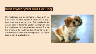 Best Hydrolyzed Diet For Dog
Pet food labels can be confusing to look at. If you
have never read the ingredient label on your dog's
food, here are a few pointers. The ingredients are
always listed in descending order, starting with what
has the highest percentage/amount present. The top
five or ten are the most important. Since the recall, if
one of those is a rice/corn/wheat product, it's a good
idea to look at another brand.
 