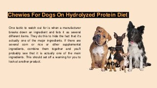 Chewies For Dogs On Hydrolyzed Protein Diet
One tactic to watch out for is when a manufacturer
breaks down an ingredient and lists it as several
different items. They do this to hide the fact that it's
actually one of the major ingredients. If there are
several corn or rice or other supplemental
ingredients, combine them together and you'll
probably see that it is actually one of the main
ingredients. This should set off a warning for you to
look at another product.
 