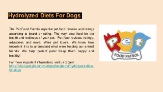 Hydrolyzed Diets For Dogs
The Pet Food Patrols impartial pet food reviews and ratings
according to brand or rating. The very best food for the
health and wellness of your pet. Pet food reviews, ratings,
advisories and more. Were pet lovers. We know how
important it is to understand what were feeding our animal
friends. We help protect pets! Keep them happy and
healthy!
For more important information, visit us today!
https://sites.google.com/view/petfoodpatrol/hydrolyzed-diets-
for-dogs
 
