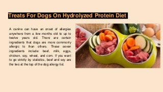 Treats For Dogs On Hydrolyzed Protein Diet
A canine can have an onset of allergies
anywhere from a few months old to up to
twelve years old. There are certain
ingredients that dogs are more commonly
allergic to than others. These seven
ingredients include: beef, milk, eggs,
chicken, soy, wheat, and corn. If you want
to go strictly by statistics, beef and soy are
the two at the top of the dog allergy list.
 