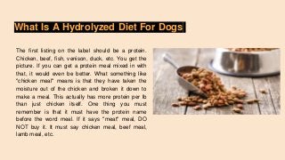 What Is A Hydrolyzed Diet For Dogs
The first listing on the label should be a protein.
Chicken, beef, fish, venison, duck, etc. You get the
picture. If you can get a protein meal mixed in with
that, it would even be better. What something like
"chicken meal" means is that they have taken the
moisture out of the chicken and broken it down to
make a meal. This actually has more protein per lb
than just chicken itself. One thing you must
remember is that it must have the protein name
before the word meal. If it says "meat" meal, DO
NOT buy it. It must say chicken meal, beef meal,
lamb meal, etc.
 