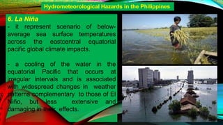 6. La Niña
- it represent scenario of below-
average sea surface temperatures
across the eastcentral equatorial
pacific global climate impacts.
- a cooling of the water in the
equatorial Pacific that occurs at
irregular intervals and is associated
with widespread changes in weather
patterns complementary to those of El
Niño, but less extensive and
damaging in their effects.
Hydrometeorological Hazards in the Philippines
 