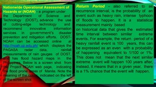 Nationwide Operational Assessment of
Hazards or (NOAH) - a program under
the Department of Science and
Technology (DOST), advance the use
of cutting-edge technology and
recommend innovative information
services in government’s disaster
prevention and mitigation efforts. DOST-
NOAH can be accessed online at
http://noah.up.edu.ph/ which displays the
PAGASA radar data, rainfall
measurements of rain gauges of DOST,
and has flood hazard maps in the
Philippines. Below is a screen shot from
the Project NOAH web page, indicating
the flood prone areas of Manila. Note the
meaning of the colors indicated on the left
of the screen shot
Return Period - also referred to as
recurrence interval, is the probability of an
event such as heavy rain, intense typhoon
of floods to happen. It is a statistical
measurement mainly based
on historical data that gives the estimated
time interval between similar extreme
events. For example, the return period of a
heavy rainfall event is 100 years, this can
be expressed as an even with a probability
of happening equivalent to 1/100 or 1%.
This does not mean that the next similar
extreme event will happen 100 years after,
instead, it means that in a given year, there
is a 1% chance that the event will happen.
 