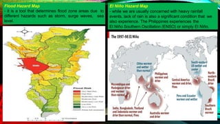 El Niño Hazard Map
- while we are usually concerned with heavy rainfall
events, lack of rain is also a significant condition that we
also experience. The Philippines experiences the
El Niño Southern Oscillation (ENSO) or simply El Niño.
Flood Hazard Map
- it is a tool that determines flood zone areas due to
different hazards such as storm, surge waves, sea
level.
 