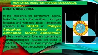 BRIEF INTRODUCTION
In the Philippines, the government agency
tasked to monitor the weather, and give
forecasts and warnings about atmospheric
condition is the PAGASA, or Philippine
Atmospheric, Geophysical and
Astronomical Services Administration.
Unlike an earthquake, forecasts pertaining to
hydrometeorological hazards are easier to
predict with the help of some important tools
which can monitor atmospheric conditions.
MONITORING TOOLS FOR HYDROMETEOROLOGICAL
HAZARDS
 