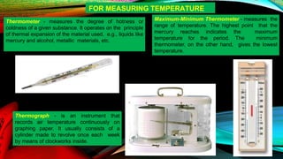 Thermometer - measures the degree of hotness or
coldness of a given substance. It operates on the principle
of thermal expansion of the material used, e.g., liquids like
mercury and alcohol, metallic materials, etc.
Maximum-Minimum Thermometer - measures the
range of temperature. The highest point that the
mercury reaches indicates the maximum
temperature for the period. The minimum
thermometer, on the other hand, gives the lowest
temperature.
Thermograph - is an instrument that
records air temperature continuously on
graphing paper. It usually consists of a
cylinder made to revolve once each week
by means of clockworks inside.
FOR MEASURING TEMPERATURE
 