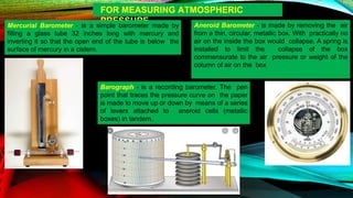 FOR MEASURING ATMOSPHERIC
PRESSURE
Mercurial Barometer - is a simple barometer made by
filling a glass tube 32 inches long with mercury and
inverting it so that the open end of the tube is below the
surface of mercury in a cistern.
Aneroid Barometer - is made by removing the air
from a thin, circular, metallic box. With practically no
air on the inside the box would collapse. A spring is
installed to limit the collapse of the box
commensurate to the air pressure or weight of the
column of air on the box
Barograph - is a recording barometer. The pen
point that traces the pressure curve on the paper
is made to move up or down by means of a series
of levers attached to aneroid cells (metallic
boxes) in tandem.
 