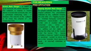 FOR MEASURING
PRECIPITATION
8-inch Rain Gauge - is called as
such because the inside diameter of
the collector is exactly 8 inches
above a funnel that conducts rain into
a cylindrical measuring tube or
receiver. The volume of the collector
is 10 times the volume of the
measuring tube.
Tipping Bucket Rain Gauge - is
an upright cylinder that has funnel
shaped collector. The precipitation
collected by the collector empties
into one side of a "tipping bucket",
an inverted triangular contraption
partitioned transversely at its
center, and is pivoted about a
horizontal axis. Once one
compartment is filled with rain, it
tips, spilling out the water and
placing the other half of the bucket
under the funnel. The tipping
activates a mercury switch causing
an electrical current to move the
pen in the recorder. Each tipping is
equal to one-half millimeter of
rainfall.
 