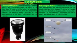 FOR MEASURING
CLOUDS
Ceiling Light Projector - projects vertically a narrow
beam of light on to a cloud base. The height of the
cloud base is determined by using a clinometer
located at a known distance from the projector to
measure the elevation angle included by the
illuminated spot on the cloud, the observe, and the
projector.
Meteorological Balloon - whose rate of ascent has
been predetermined. It is filled with gas lighter than air,
usually hydrogen, and released. The time of release
and the time the balloon disappears into the cloud are
recorded. The time difference multiplied by the rate of
ascent will give the height of the cloud base.
 