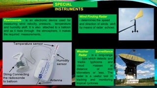 SPECIAL
INSTRUMENTS
Rawinsonde - is an electronic device used for
measuring wind velocity, pressure, temperature
and humidity aloft. It is also attached to a balloon
and as it rises through the atmosphere, it makes
the required measurements.
Wind Finding Radar
- determines the speed
and direction of winds aloft
by means of radar echoes.
distance of
Weather Surveillance
Radar - is a long-range
type which detects and
tracks typhoons and
cloud masses at
400
kilometers or less. The
radar is a useful tool in
tracking and monitoring
tropical cyclones
 