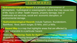 *Hydrometeorological Hazard is a process or phenomenon of
atmospheric, hydrological or oceanographic nature that may cause loss
of life, injury or other health impacts, property damage, loss of
livelihoods and services, social and economic disruption, or
environmental damage.
* Hydrometeorological Hazards include Typhoon, thunderstorm,
flashflood, flood, storm surges, El Niño, and La Niña.
* A Hazard Map is a map that highlights areas that are affected by
or are vulnerable to a particular hazard.
* There are Monitoring Tools for Hydrometeorological Hazards such
as tools for measuring temperature, measuring atmospheric pressure,
measuring atmospheric humidity, measuring precipitation, measuring
 