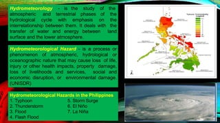 atmospheric and terrestrial phases of
Hydrometeorology - is the study of the
the
hydrological cycle with emphasis on the
interrelationship between them. It deals with the
transfer of water and energy between land
surface and the lower atmosphere.
Hydrometeorological Hazard - is a process or
phenomenon of atmospheric, hydrological or
oceanographic nature that may cause loss of life,
injury or other health impacts, property damage,
loss of livelihoods and services, social and
economic disruption, or environmental damage.
(UNISDR)
Hydrometeorological Hazards in the Philippines
5. Storm Surge
6. El Niño
7. La Niña
1. Typhoon
2. Thunderstorm
3. Flood
4. Flash Flood
 