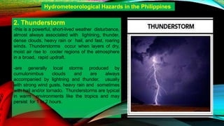 2. Thunderstorm
-this is a powerful, short-lived weather disturbance,
almost always associated with lightning, thunder,
dense clouds, heavy rain or hail, and fast, roaring
winds. Thunderstorms occur when layers of dry,
moist air rise to cooler regions of the atmosphere
in a broad, rapid updraft.
-are generally local storms produced by
cumulonimbus clouds and are always
accompanied by lightning and thunder, usually
with strong wind gusts, heavy rain and sometimes
with hail and/or tornado. Thunderstorms are typical
in warm environments like the tropics and may
persist for 1 to 2 hours.
Hydrometeorological Hazards in the Philippines
 