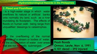 - is the overflowing of the normal
confines of a stream or bodies of water,
or the accumulation of water over areas
that are not normally submerged.
Hydrometeorological Hazards in the Philippines
3. Flood and Flashflood
- is a high-water stage in which water
overflows its natural or artificial banks
onto normally dry land, such as a river
inundating its floodplain. The effects of
floods on human well- being range from
unqualified blessings to catastrophes.
Flash floods
Ormoc, Leyte, Nov 6, 1991
5,101 dead – 292 injured
 