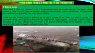 4. Storm Surge
-Storm surge or "Daluyong ng Bagyo" in the Philippine system where the irregular sea-level rise during tropical
cyclone or "bagyo" occurs. When the tropical cyclone reaches the coast, powerful winds force the ocean water
over the coastal low-lying areas, which can lead to flooding.
-is the rise and onshore surge of seawater as the result primarily of the winds of a tropical cyclone, and
secondarily of the surface pressure drop near the center of the tropical cyclone. The height of storm surge is
dependent on the size, intensity and movement of the tropical cyclone, shape of the coastline as well as
nearshore underwater topography and astronomical tides.
Hydrometeorological Hazards in the Philippines
 