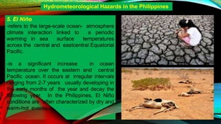 5. El Niño
-refers to the large-scale ocean- atmosphere
climate interaction linked to a periodic
warming in sea surface temperatures
across the central and eastcentral Equatorial
Pacific.
-is a significant increase in ocean
temperature over the eastern and central
Pacific ocean. It occurs at irregular intervals
ranging from 2-7 years usually developing in
the early months of the year and decay the
following year. In the Philippines, El Niño
conditions are often characterized by dry and
warm-hot events.
Hydrometeorological Hazards in the Philippines
 