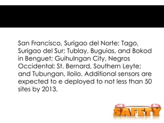 San Francisco, Surigao del Norte; Tago,
Surigao del Sur; Tublay, Buguias, and Bokod
in Benguet; Guihulngan City, Negros
Occidental; St. Bernard, Southern Leyte;
and Tubungan, Iloilo. Additional sensors are
expected to e deployed to not less than 50
sites by 2013.
 