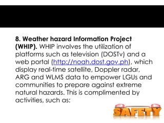 8. Weather hazard Information Project
(WHIP). WHIP involves the utilization of
platforms such as television (DOSTv) and a
web portal (http://noah.dost.gov.ph), which
display real-time satellite, Doppler radar,
ARG and WLMS data to empower LGUs and
communities to prepare against extreme
natural hazards. This is complimented by
activities, such as:
 