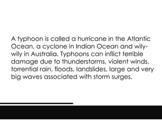A typhoon is called a hurricane in the Atlantic
Ocean, a cyclone in Indian Ocean and wily-
wily in Australia. Typhoons can inflict terrible
damage due to thunderstorms, violent winds,
torrential rain, floods, landslides, large and very
big waves associated with storm surges.
 