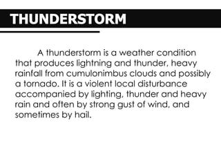 A thunderstorm is a weather condition
that produces lightning and thunder, heavy
rainfall from cumulonimbus clouds and possibly
a tornado. It is a violent local disturbance
accompanied by lighting, thunder and heavy
rain and often by strong gust of wind, and
sometimes by hail.
 