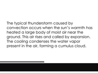 The typical thunderstorm caused by
convection occurs when the sun’s warmth has
heated a large body of moist air near the
ground. This air rises and called by expansion.
The cooling condenses the water vapor
present in the air, forming a cumulus cloud.
 