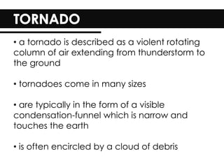 • a tornado is described as a violent rotating
column of air extending from thunderstorm to
the ground
• tornadoes come in many sizes
• are typically in the form of a visible
condensation-funnel which is narrow and
touches the earth
• is often encircled by a cloud of debris
 