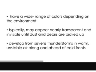 • have a wide- range of colors depending on
the environment
• typically, may appear nearly transparent and
invisible until dust and debris are picked up
• develop from severe thunderstorms in warm,
unstable air along and ahead of cold fronts
 