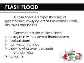 A flash flood is a rapid flooding of
geomorphic low-lying areas like washes, rivers,
dry lakes and basins.
Common causes of flash flood:
 heavy rain with a severe thunderstorm
 tropical storm
 melt water from ice
 snow flowing over ice sheets
or snowfields
 hurricane
 