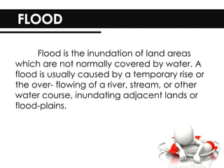 Flood is the inundation of land areas
which are not normally covered by water. A
flood is usually caused by a temporary rise or
the over- flowing of a river, stream, or other
water course, inundating adjacent lands or
flood-plains.
 