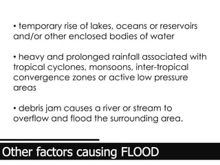 • temporary rise of lakes, oceans or reservoirs
and/or other enclosed bodies of water
• heavy and prolonged rainfall associated with
tropical cyclones, monsoons, inter-tropical
convergence zones or active low pressure
areas
• debris jam causes a river or stream to
overflow and flood the surrounding area.
 