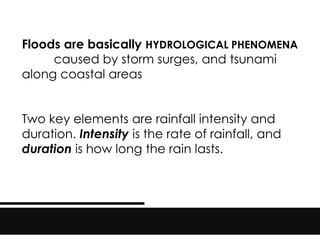 Floods are basically HYDROLOGICAL PHENOMENA
caused by storm surges, and tsunami
along coastal areas
Two key elements are rainfall intensity and
duration. Intensity is the rate of rainfall, and
duration is how long the rain lasts.
 