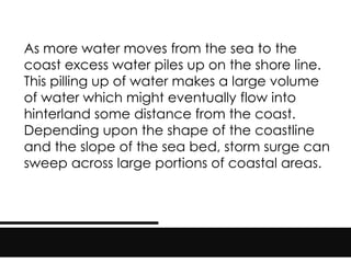 As more water moves from the sea to the
coast excess water piles up on the shore line.
This pilling up of water makes a large volume
of water which might eventually flow into
hinterland some distance from the coast.
Depending upon the shape of the coastline
and the slope of the sea bed, storm surge can
sweep across large portions of coastal areas.
 