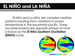 El Niño and La Niña are complex weather
patterns resulting from variations in ocean
temperature in the equatorial pacific. These
two phenomena are opposite phases of what
is known as the El Niño-Southern Oscillation
(ENSO) cycle.
 