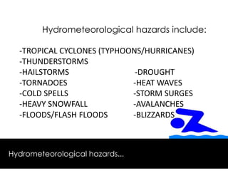 Hydrometeorological hazards include:
-TROPICAL CYCLONES (TYPHOONS/HURRICANES)
-THUNDERSTORMS
-HAILSTORMS -DROUGHT
-TORNADOES -HEAT WAVES
-COLD SPELLS -STORM SURGES
-HEAVY SNOWFALL -AVALANCHES
-FLOODS/FLASH FLOODS -BLIZZARDS
Hydrometeorological hazards...
 