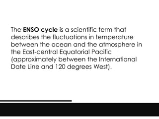 The ENSO cycle is a scientific term that
describes the fluctuations in temperature
between the ocean and the atmosphere in
the East-central Equatorial Pacific
(approximately between the International
Date Line and 120 degrees West).
 