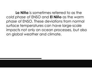 La Niña is sometimes referred to as the
cold phase of ENSO and El Niño as the warm
phase of ENSO. These deviations from normal
surface temperatures can have large-scale
impacts not only on ocean processes, but also
on global weather and climate.
 