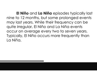 El Niño and La Niña episodes typically last
nine to 12 months, but some prolonged events
may last years. While their frequency can be
quite irregular, El Niño and La Niña events
occur on average every two to seven years.
Typically, El Niño occurs more frequently than
La Niña.
 