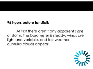 96 hours before landfall:
At first there aren’t any apparent signs
of storm. The barometer is steady, winds are
light and variable, and fair-weather
cumulus clouds appear.
 