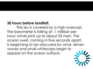 30 hours before landfall:
The sky is covered by a high overcast.
The barometer is falling at .1 millibar per
hour; winds pick up to about 23 mph. The
ocean swell, coming in five seconds apart,
is beginning to be obscured by wind- driven
waves and small whitecaps begin to
appear on the ocean surface.
 
