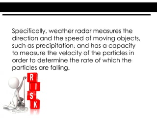 Specifically, weather radar measures the
direction and the speed of moving objects,
such as precipitation, and has a capacity
to measure the velocity of the particles in
order to determine the rate of which the
particles are falling.
 
