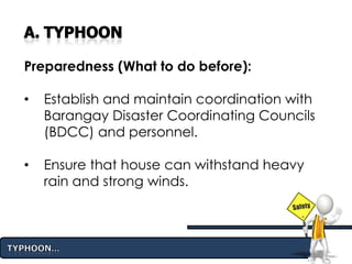 Preparedness (What to do before):
• Establish and maintain coordination with
Barangay Disaster Coordinating Councils
(BDCC) and personnel.
• Ensure that house can withstand heavy
rain and strong winds.
 