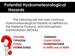 The following are the most common
Hydrometeorological hazards as defined by
the National Oceanic and Atmospheric
Administration (NOAA):
CYCLONE TORNADO
TYPHOON FLASH FLOOD
FLOOD THUNDERSTORM
STORM SURGE EL NIÑO and LA NIÑA
Potential Hydrometeorological
Hazards
 