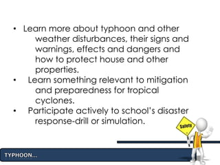 • Learn more about typhoon and other
weather disturbances, their signs and
warnings, effects and dangers and
how to protect house and other
properties.
• Learn something relevant to mitigation
and preparedness for tropical
cyclones.
• Participate actively to school’s disaster
response-drill or simulation.
 
