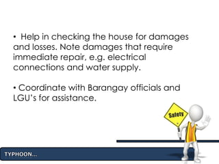 • Help in checking the house for damages
and losses. Note damages that require
immediate repair, e.g. electrical
connections and water supply.
• Coordinate with Barangay officials and
LGU’s for assistance.
 